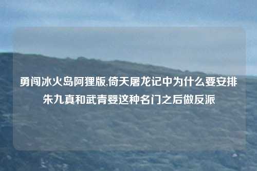 勇闯冰火岛阿狸版,倚天屠龙记中为什么要安排朱九真和武青婴这种名门之后做反派