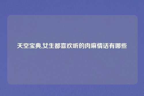 天空宝典,女生都喜欢听的肉麻情话有哪些