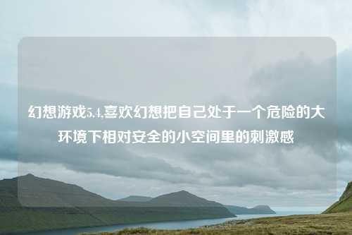 幻想游戏5.4,喜欢幻想把自己处于一个危险的大环境下相对安全的小空间里的刺激感