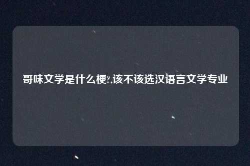 哥味文学是什么梗?,该不该选汉语言文学专业