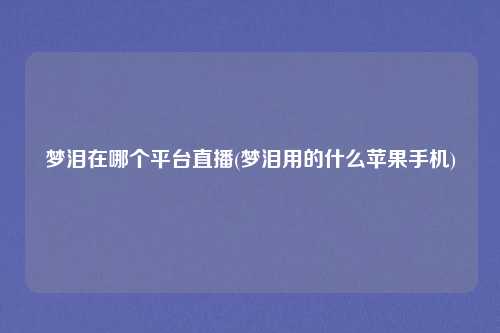梦泪在哪个平台直播(梦泪用的什么苹果手机)