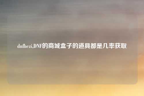 dnfhezi,DNF的商城盒子的道具都是几率获取