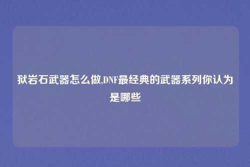 狱岩石武器怎么做,DNF最经典的武器系列你认为是哪些