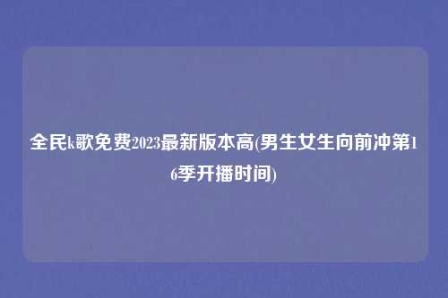 全民k歌免费2023最新版本高(男生女生向前冲第16季开播时间)
