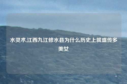 水灵术,江西九江修水县为什么历史上就盛传多美女