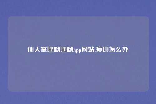 仙人掌嘿呦嘿呦app网站,痘印怎么办