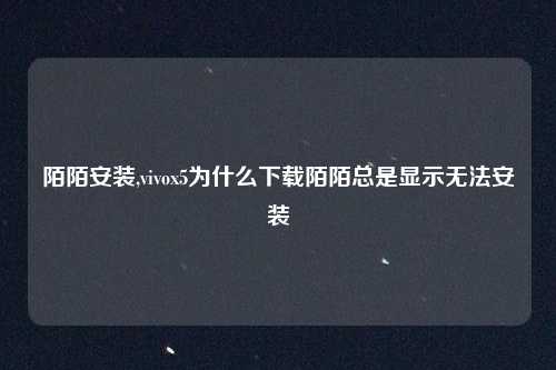 陌陌安装,vivox5为什么下载陌陌总是显示无法安装