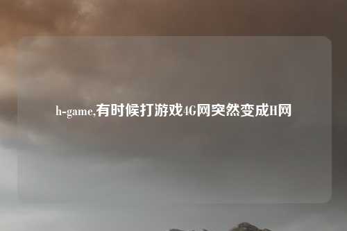 h-game,有时候打游戏4G网突然变成H网