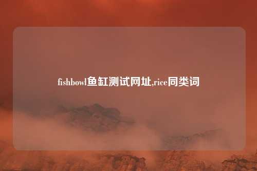 fishbowl鱼缸测试网址,rice同类词