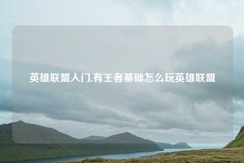 英雄联盟入门,有王者基础怎么玩英雄联盟