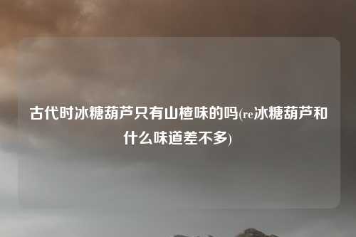 古代时冰糖葫芦只有山楂味的吗(re冰糖葫芦和什么味道差不多)