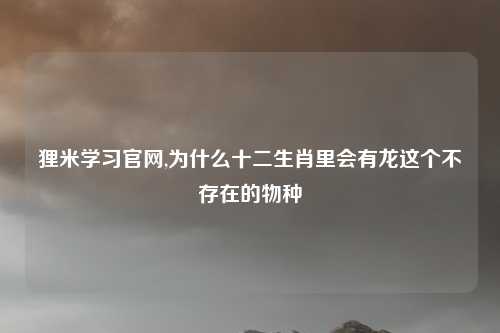 狸米学习官网,为什么十二生肖里会有龙这个不存在的物种