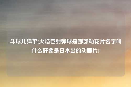 斗球儿弹平(火焰巨射弹球是哪部动花片名字叫什么好象是日本出的动画片)