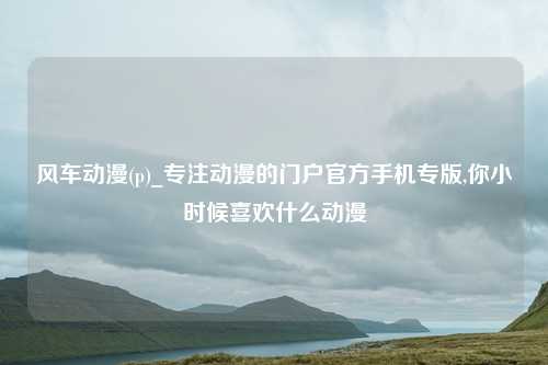 风车动漫(p)_专注动漫的门户官方手机专版,你小时候喜欢什么动漫