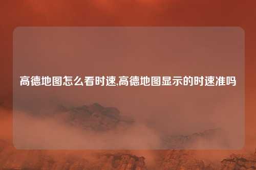 高德地图怎么看时速,高德地图显示的时速准吗
