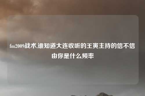 fm2009战术,谁知道大连收听的王寅主持的信不信由你是什么频率