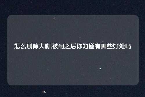 怎么删除大脚,被阉之后你知道有哪些好处吗