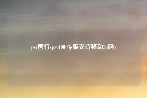 psv国行(psv10003g版支持移动3g吗)