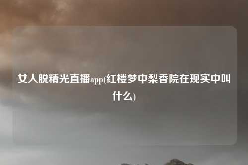 女人脱精光直播app(红楼梦中梨香院在现实中叫什么)