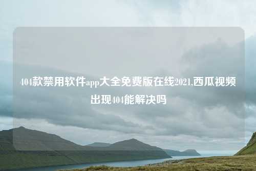 404款禁用软件app大全免费版在线2021,西瓜视频出现404能解决吗