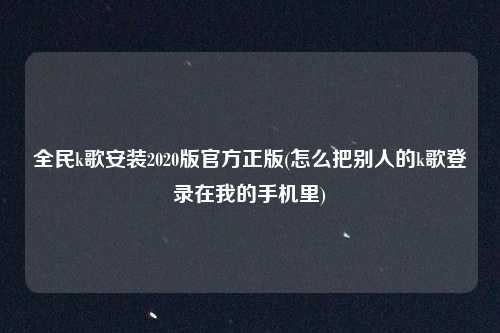 全民k歌安装2020版官方正版(怎么把别人的k歌登录在我的手机里)