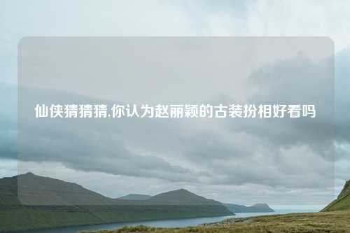 仙侠猜猜猜,你认为赵丽颖的古装扮相好看吗