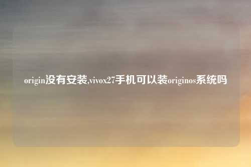 origin没有安装,vivox27手机可以装originos系统吗
