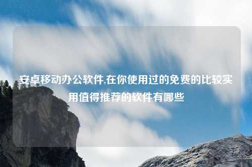 安卓移动办公软件,在你使用过的免费的比较实用值得推荐的软件有哪些