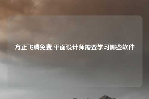 方正飞腾免费,平面设计师需要学习哪些软件