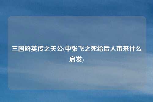 三国群英传之关公(中张飞之死给后人带来什么启发)
