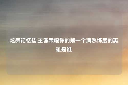 炫舞记忆挂,王者荣耀你的第一个满熟练度的英雄是谁