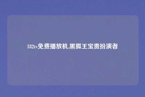 182tv免费播放机,黑狐王宝贵扮演者