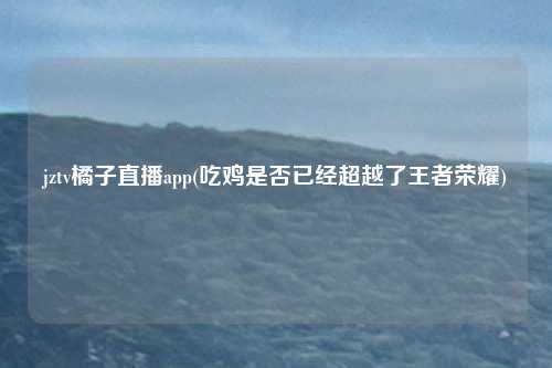 jztv橘子直播app(吃鸡是否已经超越了王者荣耀)