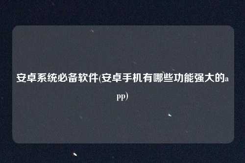 安卓系统必备软件(安卓手机有哪些功能强大的app)