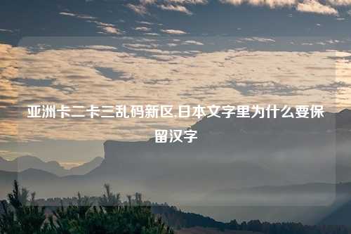 亚洲卡二卡三乱码新区,日本文字里为什么要保留汉字