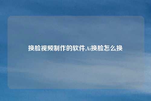 换脸视频制作的软件,Ai换脸怎么换
