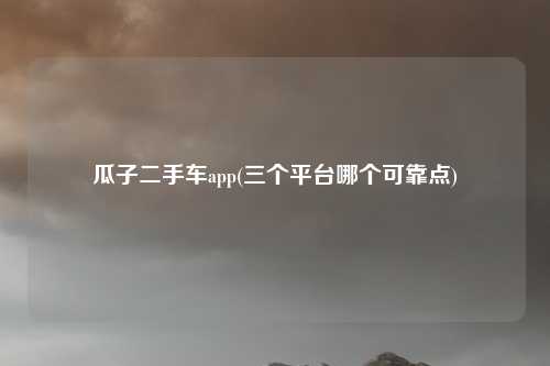 瓜子二手车app(三个平台哪个可靠点)