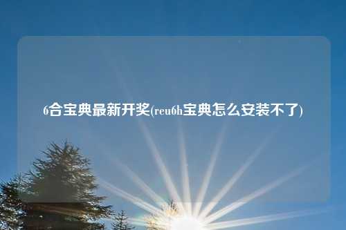 6合宝典最新开奖(reu6h宝典怎么安装不了)