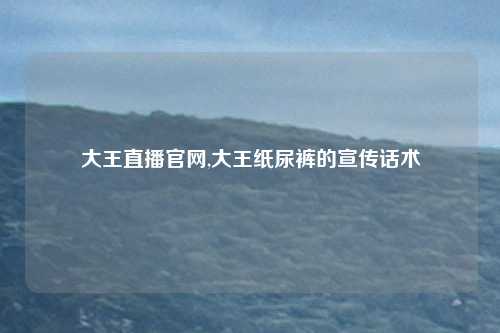 大王直播官网,大王纸尿裤的宣传话术