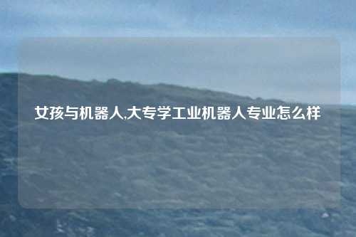 女孩与机器人,大专学工业机器人专业怎么样