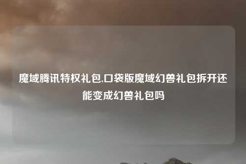 魔域腾讯特权礼包,口袋版魔域幻兽礼包拆开还能变成幻兽礼包吗