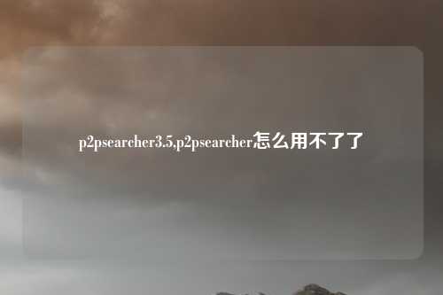 p2psearcher3.5,p2psearcher怎么用不了了