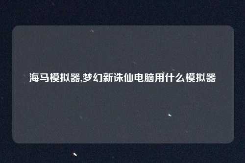 海马模拟器,梦幻新诛仙电脑用什么模拟器