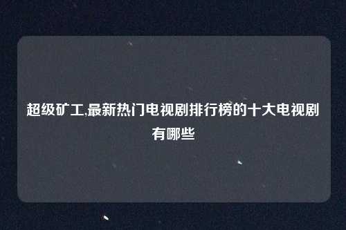 超级矿工,最新热门电视剧排行榜的十大电视剧有哪些