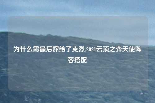 为什么霞最后嫁给了克烈,2021云顶之弈天使阵容搭配