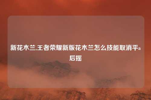 新花木兰,王者荣耀新版花木兰怎么技能取消平a后摇