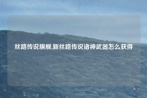 丝路传说旗舰,新丝路传说诸神武器怎么获得