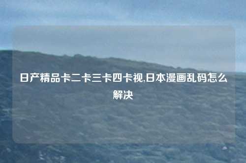 日产精品卡二卡三卡四卡视,日本漫画乱码怎么解决