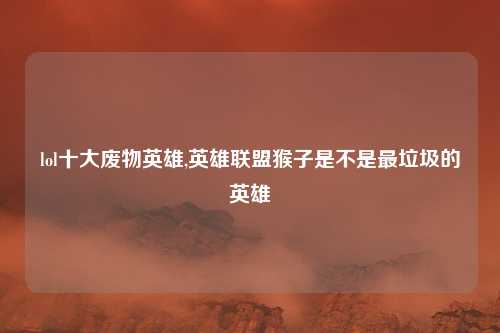 lol十大废物英雄,英雄联盟猴子是不是最垃圾的英雄