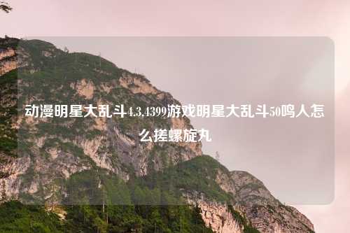 动漫明星大乱斗4.3,4399游戏明星大乱斗50鸣人怎么搓螺旋丸
